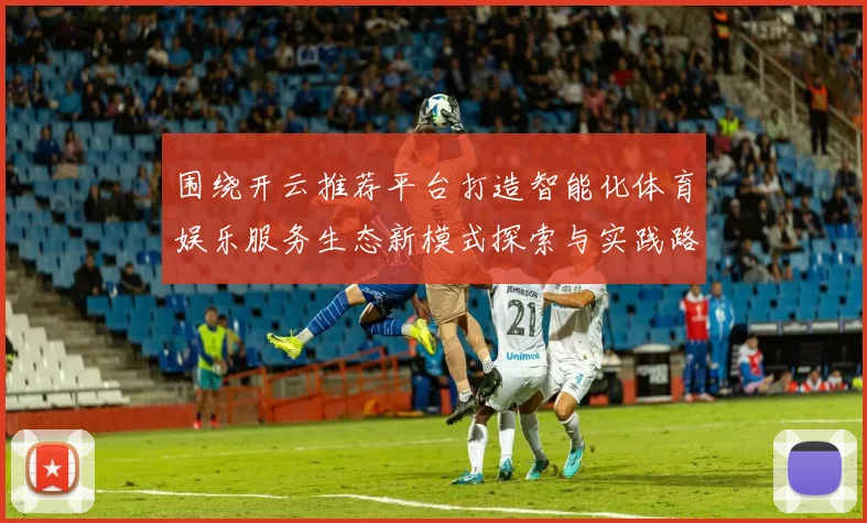 围绕开云推荐平台打造智能化体育娱乐服务生态新模式探索与实践路径