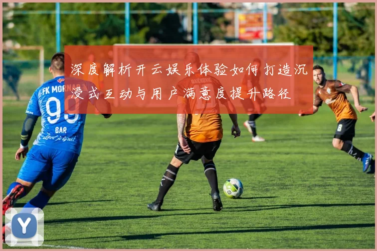 深度解析开云娱乐体验如何打造沉浸式互动与用户满意度提升路径