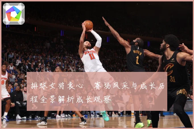 排球女将袁心玥赛场风采与成长历程全景解析成长观察
