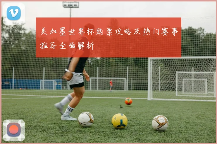美加墨世界杯购票攻略及热门赛事推荐全面解析