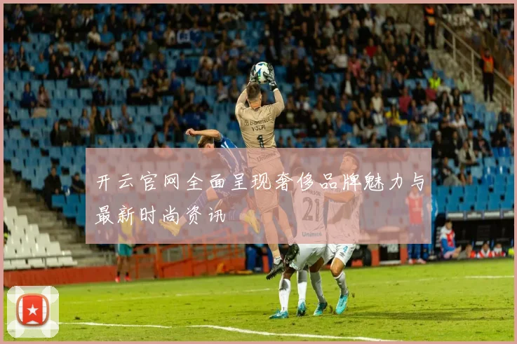 开云官网全面呈现奢侈品牌魅力与最新时尚资讯